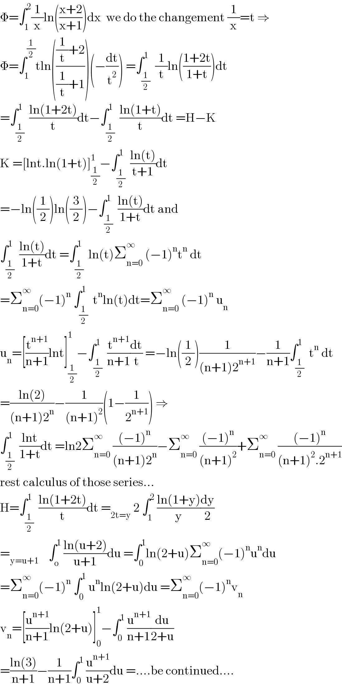 Φ=∫_1 ^2 (1/x)ln(((x+2)/(x+1)))dx  we do the changement (1/x)=t ⇒  Φ=∫_1 ^(1/2) tln((((1/t)+2)/((1/t)+1)))(−(dt/t^2 )) =∫_(1/2) ^1  (1/t)ln(((1+2t)/(1+t)))dt  =∫_(1/2) ^1  ((ln(1+2t))/t)dt−∫_(1/2) ^1  ((ln(1+t))/t)dt =H−K  K =[lnt.ln(1+t)]_(1/2) ^1 −∫_(1/2) ^1  ((ln(t))/(t+1))dt  =−ln((1/2))ln((3/2))−∫_(1/2) ^1  ((ln(t))/(1+t))dt and  ∫_(1/2) ^1  ((ln(t))/(1+t))dt =∫_(1/2) ^1  ln(t)Σ_(n=0) ^∞  (−1)^n t^n  dt  =Σ_(n=0) ^∞ (−1)^n  ∫_(1/2) ^1  t^n ln(t)dt=Σ_(n=0) ^∞  (−1)^n  u_n   u_n =[(t^(n+1) /(n+1))lnt]_(1/2) ^1 −∫_(1/2) ^1  (t^(n+1) /(n+1))(dt/t) =−ln((1/2))(1/((n+1)2^(n+1) ))−(1/(n+1))∫_(1/2) ^1  t^n  dt  =((ln(2))/((n+1)2^n ))−(1/((n+1)^2 ))(1−(1/2^(n+1) )) ⇒  ∫_(1/2) ^1  ((lnt)/(1+t))dt =ln2Σ_(n=0) ^∞  (((−1)^n )/((n+1)2^n ))−Σ_(n=0) ^∞  (((−1)^n )/((n+1)^2 ))+Σ_(n=0) ^∞  (((−1)^n )/((n+1)^2 .2^(n+1) ))  rest calculus of those series...  H=∫_(1/2) ^1  ((ln(1+2t))/t)dt =_(2t=y)  2 ∫_1 ^2  ((ln(1+y))/y)(dy/2)  =_(y=u+1)     ∫_o ^1  ((ln(u+2))/(u+1))du =∫_0 ^1 ln(2+u)Σ_(n=0) ^∞ (−1)^n u^n du  =Σ_(n=0) ^∞ (−1)^n  ∫_0 ^1  u^n ln(2+u)du =Σ_(n=0) ^∞ (−1)^n v_n   v_n =[(u^(n+1) /(n+1))ln(2+u)]_0 ^1 −∫_0 ^1  (u^(n+1) /(n+1))(du/(2+u))  =((ln(3))/(n+1))−(1/(n+1))∫_0 ^1  (u^(n+1) /(u+2))du =....be continued....  