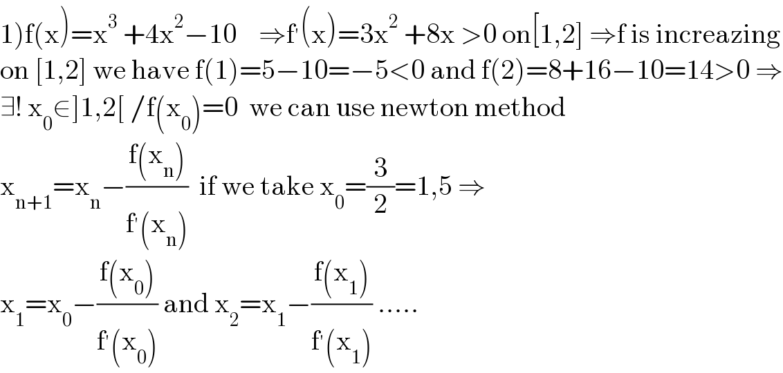 1)f(x)=x^3  +4x^2 −10    ⇒f^′ (x)=3x^2  +8x >0 on[1,2] ⇒f is increazing  on [1,2] we have f(1)=5−10=−5<0 and f(2)=8+16−10=14>0 ⇒  ∃! x_0 ∈]1,2[ /f(x_0 )=0  we can use newton method  x_(n+1) =x_n −((f(x_n ))/(f^′ (x_n )))  if we take x_0 =(3/2)=1,5 ⇒  x_1 =x_0 −((f(x_0 ))/(f^′ (x_0 ))) and x_2 =x_1 −((f(x_1 ))/(f^′ (x_1 ))) .....  