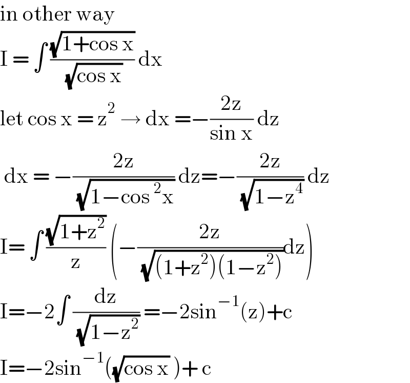 in other way   I = ∫ ((√(1+cos x))/( (√(cos x)))) dx   let cos x = z^2  → dx =−((2z)/(sin x)) dz   dx = −((2z)/( (√(1−cos^2 x)))) dz=−((2z)/( (√(1−z^4 )))) dz  I= ∫ ((√(1+z^2 ))/z) (−((2z)/( (√((1+z^2 )(1−z^2 )))))dz)  I=−2∫ (dz/( (√(1−z^2 )))) =−2sin^(−1) (z)+c  I=−2sin^(−1) ((√(cos x)) )+ c   
