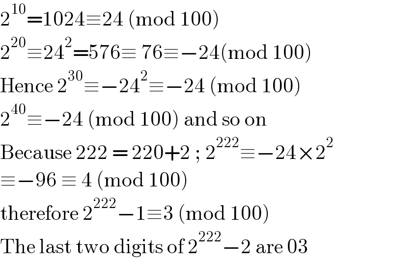 2^(10) =1024≡24 (mod 100)  2^(20) ≡24^2 =576≡ 76≡−24(mod 100)  Hence 2^(30) ≡−24^2 ≡−24 (mod 100)  2^(40) ≡−24 (mod 100) and so on  Because 222 = 220+2 ; 2^(222) ≡−24×2^2   ≡−96 ≡ 4 (mod 100)  therefore 2^(222) −1≡3 (mod 100)   The last two digits of 2^(222) −2 are 03  