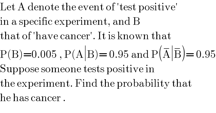 Let A denote the event of ′test positive′  in a specific experiment, and B  that of ′have cancer′. It is known that  P(B)=0.005 , P(A∣B)= 0.95 and P(A^− ∣B^− )= 0.95  Suppose someone tests positive in  the experiment. Find the probability that  he has cancer .  