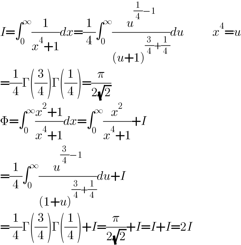 I=∫_0 ^∞ (1/(x^4 +1))dx=(1/4)∫_0 ^∞ (u^((1/4)−1) /((u+1)^((3/4)+(1/4)) ))du            x^4 =u  =(1/4)Γ((3/4))Γ((1/4))=(π/(2(√2)))  Φ=∫_0 ^∞ ((x^2 +1)/(x^4 +1))dx=∫_0 ^∞ (x^2 /(x^4 +1))+I  =(1/4)∫_0 ^∞ (u^((3/4)−1) /((1+u)^((3/4)+(1/4)) ))du+I  =(1/4)Γ((3/4))Γ((1/4))+I=(π/(2(√2)))+I=I+I=2I  