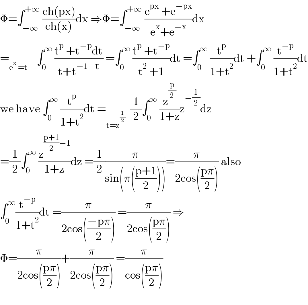 Φ=∫_(−∞) ^(+∞)  ((ch(px))/(ch(x)))dx ⇒Φ=∫_(−∞) ^(+∞)  ((e^(px)  +e^(−px) )/(e^x +e^(−x) ))dx  =_(e^x  =t)     ∫_0 ^∞  ((t^p  +t^(−p) )/(t+t^(−1) ))(dt/t) =∫_0 ^∞  ((t^p  +t^(−p) )/(t^2  +1))dt =∫_0 ^∞  (t^p /(1+t^2 ))dt +∫_0 ^∞  (t^(−p) /(1+t^2 ))dt  we have ∫_0 ^∞  (t^p /(1+t^2 ))dt =_(t=z^(1/2) )   (1/2)∫_0 ^∞  (z^(p/2) /(1+z))z^(−(1/2)) dz  =(1/2)∫_0 ^∞  (z^(((p+1)/2)−1) /(1+z))dz =(1/2)(π/(sin(π(((p+1)/2)))))=(π/(2cos(((pπ)/2)))) also  ∫_0 ^∞ (t^(−p) /(1+t^2 ))dt =(π/(2cos(((−pπ)/2)))) =(π/(2cos(((pπ)/2)))) ⇒  Φ=(π/(2cos(((pπ)/2))))+(π/(2cos(((pπ)/2)))) =(π/(cos(((pπ)/2))))    