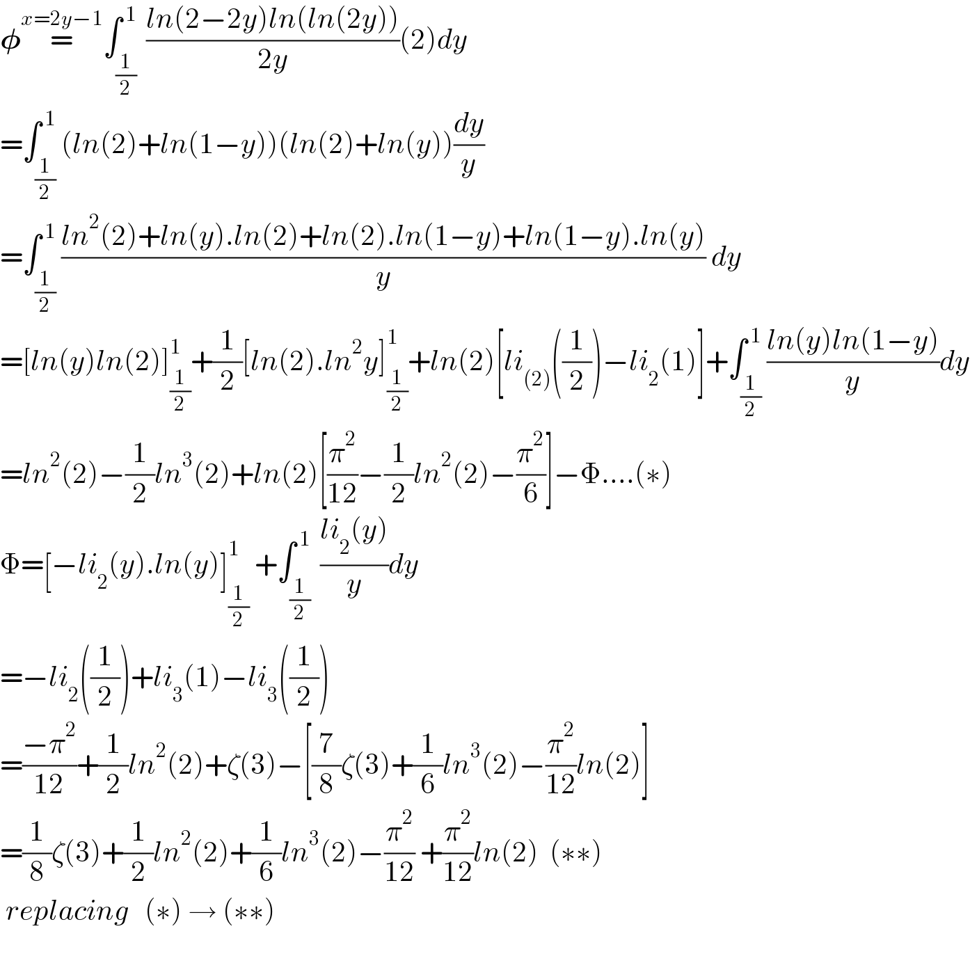 𝛗=^(x=2y−1) ∫_((1/2) ) ^( 1) ((ln(2−2y)ln(ln(2y)))/(2y))(2)dy  =∫_(1/2) ^( 1) (ln(2)+ln(1−y))(ln(2)+ln(y))(dy/y)  =∫_(1/2) ^( 1) ((ln^2 (2)+ln(y).ln(2)+ln(2).ln(1−y)+ln(1−y).ln(y))/y) dy     =[ln(y)ln(2)]_(1/2) ^1 +(1/2)[ln(2).ln^2 y]_(1/2) ^1 +ln(2)[li_((2)) ((1/2))−li_2 (1)]+∫_(1/2) ^( 1) ((ln(y)ln(1−y))/y)dy  =ln^2 (2)−(1/2)ln^3 (2)+ln(2)[(π^2 /(12))−(1/2)ln^2 (2)−(π^2 /6)]−Φ....(∗)  Φ=[−li_2 (y).ln(y)]_(1/2) ^1  +∫_((1/2) ) ^( 1) ((li_2 (y))/y)dy  =−li_2 ((1/2))+li_3 (1)−li_3 ((1/2))  =((−π^2 )/(12))+(1/2)ln^2 (2)+ζ(3)−[(7/8)ζ(3)+(1/6)ln^3 (2)−(π^2 /(12))ln(2)]  =(1/8)ζ(3)+(1/2)ln^2 (2)+(1/6)ln^3 (2)−(π^2 /(12)) +(π^2 /(12))ln(2)  (∗∗)   replacing   (∗) → (∗∗)    