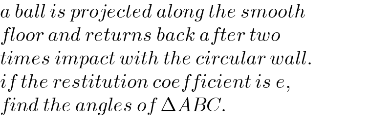 a ball is projected along the smooth  floor and returns back after two  times impact with the circular wall.  if the restitution coefficient is e,  find the angles of ΔABC.  