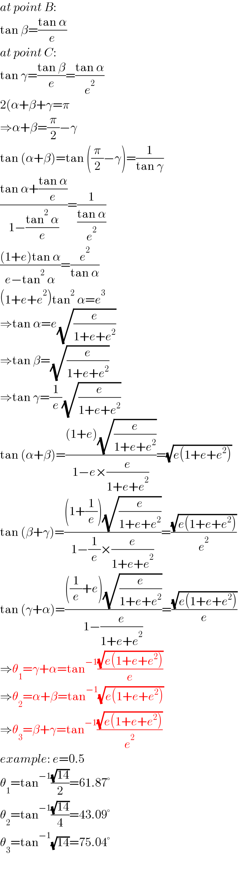 at point B:  tan β=((tan α)/e)  at point C:  tan γ=((tan β)/e)=((tan α)/e^2 )  2(α+β+γ=π  ⇒α+β=(π/2)−γ  tan (α+β)=tan ((π/2)−γ)=(1/(tan γ))  ((tan α+((tan α)/e))/(1−((tan^2  α)/e)))=(1/((tan α)/e^2 ))  (((1+e)tan α)/(e−tan^2  α))=(e^2 /(tan α))  (1+e+e^2 )tan^2  α=e^3   ⇒tan α=e(√(e/(1+e+e^2 )))  ⇒tan β=(√(e/(1+e+e^2 )))  ⇒tan γ=(1/e)(√(e/(1+e+e^2 )))  tan (α+β)=(((1+e)(√(e/(1+e+e^2 ))))/(1−e×(e/(1+e+e^2 ))))=(√(e(1+e+e^2 )))  tan (β+γ)=(((1+(1/e))(√(e/(1+e+e^2 ))))/(1−(1/e)×(e/(1+e+e^2 ))))=((√(e(1+e+e^2 )))/e^2 )  tan (γ+α)=((((1/e)+e)(√(e/(1+e+e^2 ))))/(1−(e/(1+e+e^2 ))))=((√(e(1+e+e^2 )))/e)  ⇒θ_1 =γ+α=tan^(−1) ((√(e(1+e+e^2 )))/e)  ⇒θ_2 =α+β=tan^(−1) (√(e(1+e+e^2 )))  ⇒θ_3 =β+γ=tan^(−1) ((√(e(1+e+e^2 )))/e^2 )  example: e=0.5  θ_1 =tan^(−1) ((√(14))/2)=61.87°  θ_2 =tan^(−1) ((√(14))/4)=43.09°  θ_3 =tan^(−1) (√(14))=75.04°  