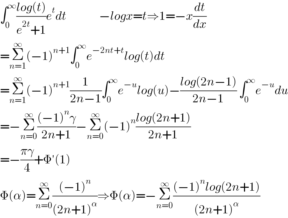 ∫_0 ^∞ ((log(t))/(e^(2t) +1))e^t dt              −logx=t⇒1=−x(dt/dx)  =Σ_(n=1) ^∞ (−1)^(n+1) ∫_0 ^∞ e^(−2nt+t) log(t)dt  =Σ_(n=1) ^∞ (−1)^(n+1) (1/(2n−1))∫_0 ^∞ e^(−u) log(u)−((log(2n−1))/(2n−1)) ∫_0 ^∞ e^(−u) du  =−Σ_(n=0) ^∞ (((−1)^n γ)/(2n+1))−Σ_(n=0) ^∞ (−1)^n ((log(2n+1))/(2n+1))  =−((πγ)/4)+Φ′(1)  Φ(α)=Σ_(n=0) ^∞ (((−1)^n )/((2n+1)^α ))⇒Φ(α)=−Σ_(n=0) ^∞ (((−1)^n log(2n+1))/((2n+1)^α ))  