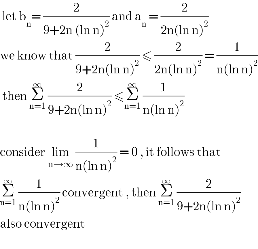  let b_n = (2/(9+2n (ln n)^2 )) and a_n  = (2/(2n(ln n)^2 ))  we know that (2/(9+2n(ln n)^2 )) ≤ (2/(2n(ln n)^2 )) = (1/(n(ln n)^2 ))   then Σ_(n=1) ^∞  (2/(9+2n(ln n)^2 )) ≤Σ_(n=1) ^∞  (1/(n(ln n)^2 ))    consider lim_(n→∞)  (1/(n(ln n)^2 )) = 0 , it follows that  Σ_(n=1) ^∞  (1/(n(ln n)^2 )) convergent , then Σ_(n=1) ^∞  (2/(9+2n(ln n)^2 ))  also convergent                                      
