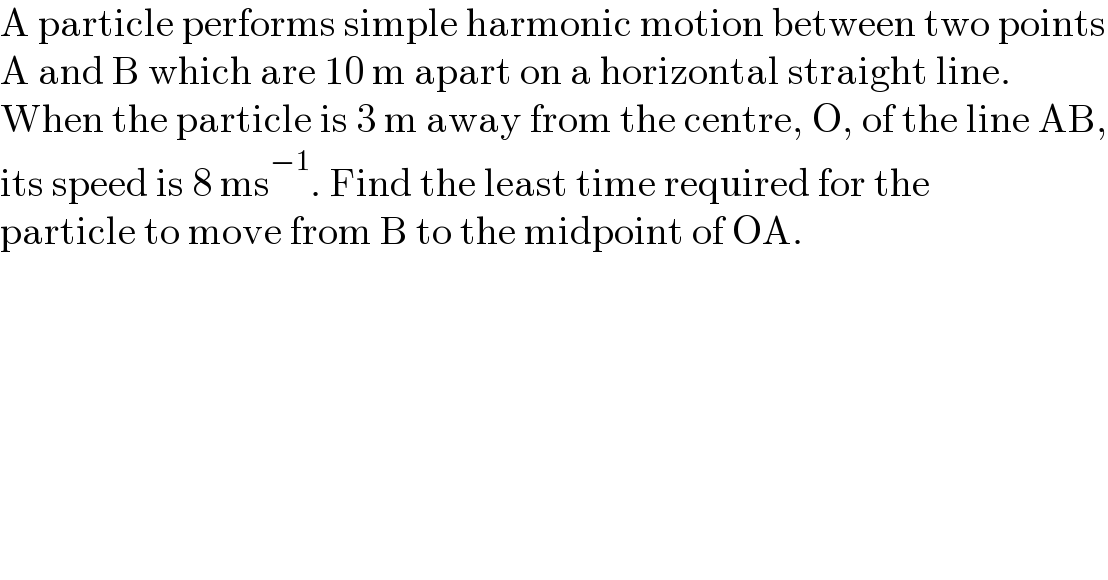 A particle performs simple harmonic motion between two points  A and B which are 10 m apart on a horizontal straight line.  When the particle is 3 m away from the centre, O, of the line AB,  its speed is 8 ms^(−1) . Find the least time required for the  particle to move from B to the midpoint of OA.  