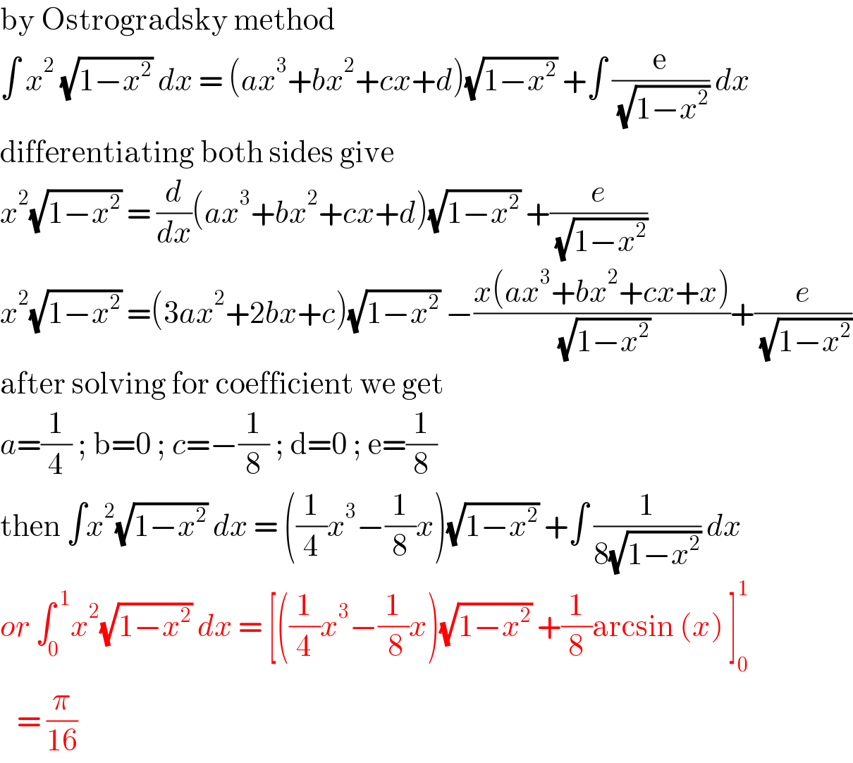 by Ostrogradsky method  ∫ x^2  (√(1−x^2 )) dx = (ax^3 +bx^2 +cx+d)(√(1−x^2 )) +∫ (e/( (√(1−x^2 )))) dx  differentiating both sides give   x^2 (√(1−x^2 )) = (d/dx)(ax^3 +bx^2 +cx+d)(√(1−x^2 )) +(e/( (√(1−x^2 ))))  x^2 (√(1−x^2 )) =(3ax^2 +2bx+c)(√(1−x^2 )) −((x(ax^3 +bx^2 +cx+x))/( (√(1−x^2 ))))+(e/( (√(1−x^2 ))))  after solving for coefficient we get   a=(1/4) ; b=0 ; c=−(1/8) ; d=0 ; e=(1/8)  then ∫x^2 (√(1−x^2 )) dx = ((1/4)x^3 −(1/8)x)(√(1−x^2 )) +∫ (1/(8(√(1−x^2 )))) dx  or ∫_0 ^( 1) x^2 (√(1−x^2 )) dx = [((1/4)x^3 −(1/( 8))x)(√(1−x^2 )) +(1/8)arcsin (x) ]_0 ^1      = (π/(16))   