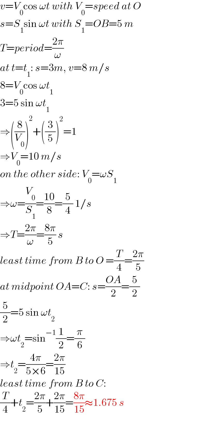v=V_0 cos ωt with V_0 =speed at O  s=S_1 sin ωt with S_1 =OB=5 m  T=period=((2π)/ω)  at t=t_1 : s=3m, v=8 m/s  8=V_0 cos ωt_1   3=5 sin ωt_1   ⇒((8/V_0 ))^2 +((3/5))^2 =1  ⇒V_0 =10 m/s  on the other side: V_0 =ωS_1   ⇒ω=(V_0 /S_1 )=((10)/8)=(5/4) 1/s  ⇒T=((2π)/ω)=((8π)/5) s  least time from B to O =(T/4)=((2π)/5)  at midpoint OA=C: s=((OA)/2)=(5/2)  (5/2)=5 sin ωt_2   ⇒ωt_2 =sin^(−1) (1/2)=(π/6)  ⇒t_2 =((4π)/(5×6))=((2π)/(15))  least time from B to C:   (T/4)+t_2 =((2π)/5)+((2π)/(15))=((8π)/(15))≈1.675 s  