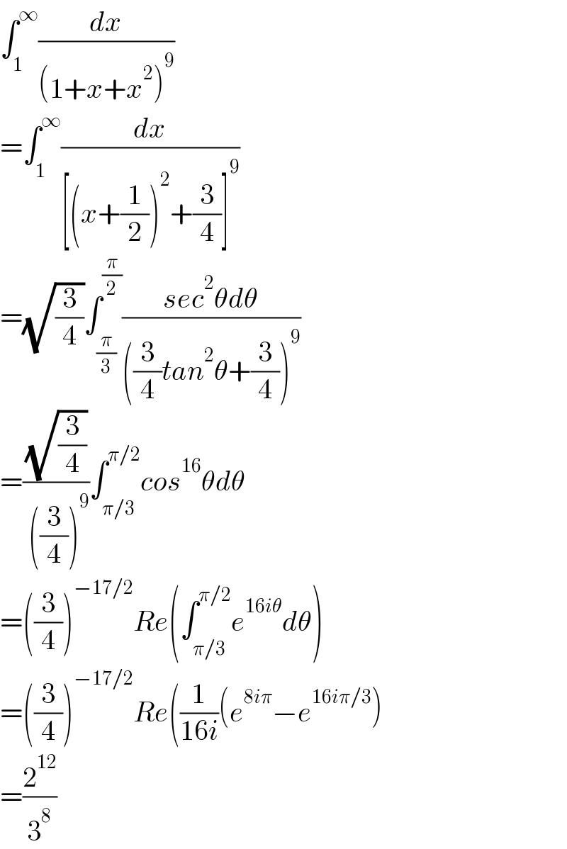 ∫_1 ^∞ (dx/((1+x+x^2 )^9 ))  =∫_1 ^∞ (dx/([(x+(1/2))^2 +(3/4)]^9 ))  =(√(3/4))∫_(π/3) ^(π/2) ((sec^2 θdθ)/(((3/4)tan^2 θ+(3/4))^9 ))  =((√(3/4))/( ((3/4))^9 ))∫_(π/3) ^(π/2) cos^(16) θdθ  =((3/4))^(−17/2) Re(∫_(π/3) ^(π/2) e^(16iθ) dθ)  =((3/4))^(−17/2) Re((1/(16i))(e^(8iπ) −e^(16iπ/3) )  =(2^(12) /3^8 )  