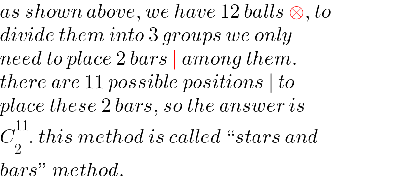 as shown above, we have 12 balls □, to  divide them into 3 groups we only  need to place 2 bars ∣ among them.  there are 11 possible positions ∣ to  place these 2 bars, so the answer is  C_2 ^(11) . this method is called “stars and  bars” method.  