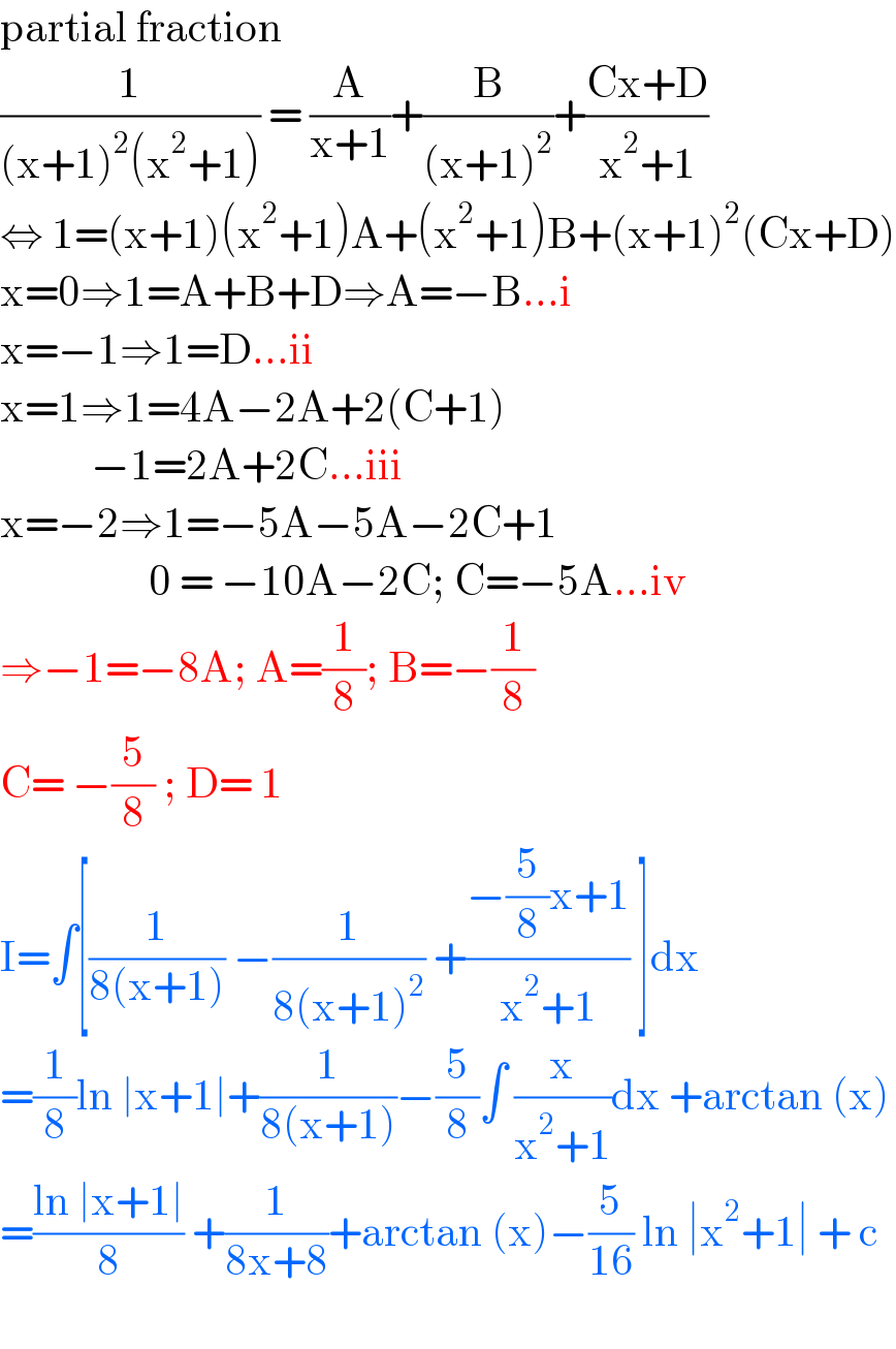 partial fraction  (1/((x+1)^2 (x^2 +1))) = (A/(x+1))+(B/((x+1)^2 ))+((Cx+D)/(x^2 +1))  ⇔ 1=(x+1)(x^2 +1)A+(x^2 +1)B+(x+1)^2 (Cx+D)  x=0⇒1=A+B+D⇒A=−B...i  x=−1⇒1=D...ii  x=1⇒1=4A−2A+2(C+1)             −1=2A+2C...iii  x=−2⇒1=−5A−5A−2C+1                    0 = −10A−2C; C=−5A...iv  ⇒−1=−8A; A=(1/8); B=−(1/8)  C= −(5/8) ; D= 1  I=∫[(1/(8(x+1))) −(1/(8(x+1)^2 )) +((−(5/8)x+1)/(x^2 +1)) ]dx  =(1/8)ln ∣x+1∣+(1/(8(x+1)))−(5/8)∫ (x/(x^2 +1))dx +arctan (x)  =((ln ∣x+1∣)/8) +(1/(8x+8))+arctan (x)−(5/(16)) ln ∣x^2 +1∣ + c    