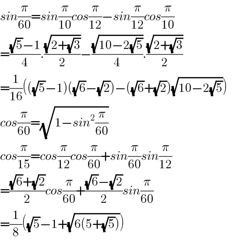 sin(π/(60))=sin(π/(10))cos(π/(12))−sin(π/(12))cos(π/(10))  =(((√5)−1)/4).((√(2+(√3)))/2)−((√(10−2(√5)))/4).((√(2+(√3)))/2)  =(1/(16))(((√5)−1)((√6)−(√2))−((√6)+(√2))(√(10−2(√5))))  cos(π/(60))=(√(1−sin^2 (π/(60))))  cos(π/(15))=cos(π/(12))cos(π/(60))+sin(π/(60))sin(π/(12))  =(((√6)+(√2))/2)cos(π/(60))+(((√6)−(√2))/2)sin(π/(60))  =(1/8)((√5)−1+(√(6(5+(√5)))))  