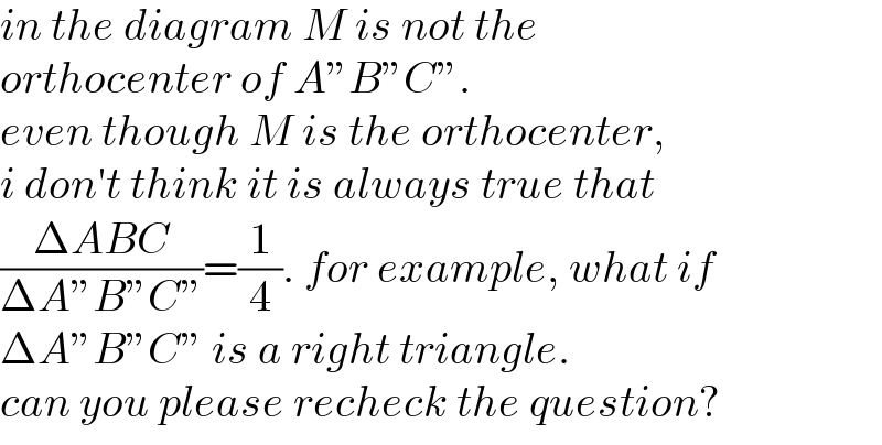 in the diagram M is not the  orthocenter of A”B”C”.  even though M is the orthocenter,  i don′t think it is always true that  ((ΔABC)/(ΔA”B”C”))=(1/4). for example, what if  ΔA”B”C” is a right triangle.  can you please recheck the question?  