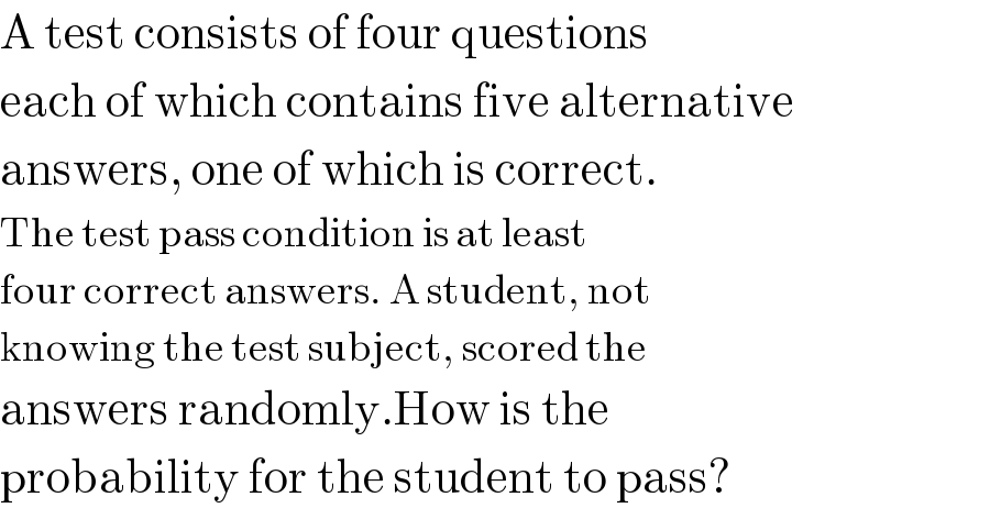 A test consists of four questions  each of which contains five alternative  answers, one of which is correct.  The test pass condition is at least  four correct answers. A student, not  knowing the test subject, scored the  answers randomly.How is the  probability for the student to pass?  