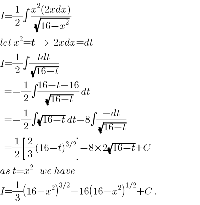 I=(1/2)∫ ((x^2 (2xdx))/(√(16−x^2 )))  let x^2 =t  ⇒  2xdx=dt  I=(1/2)∫((tdt)/(√(16−t)))     =−(1/2)∫((16−t−16)/(√(16−t))) dt    =−(1/2)∫(√(16−t)) dt−8∫((−dt)/(√(16−t)))    =(1/2)[(2/3)(16−t)^(3/2) ]−8×2(√(16−t))+C  as t=x^2    we have  I=(1/3)(16−x^2 )^(3/2) −16(16−x^2 )^(1/2) +C .  