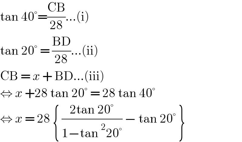 tan 40°=((CB)/(28))...(i)  tan 20° = ((BD)/(28))...(ii)  CB = x + BD...(iii)  ⇔ x +28 tan 20° = 28 tan 40°  ⇔ x = 28 { ((2tan 20°)/(1−tan^2 20°)) − tan 20° }  