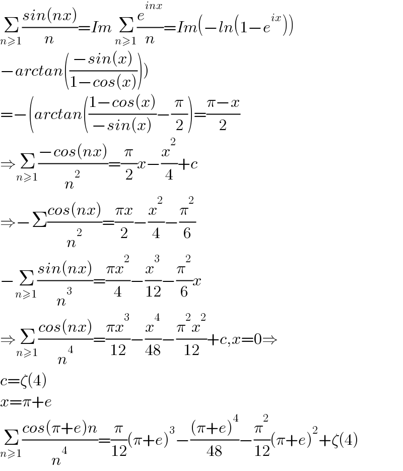 Σ_(n≥1) ((sin(nx))/n)=Im Σ_(n≥1) (e^(inx) /n)=Im(−ln(1−e^(ix) ))  −arctan(((−sin(x))/(1−cos(x)))))  =−(arctan(((1−cos(x))/(−sin(x)))−(π/2))=((π−x)/2)  ⇒Σ_(n≥1) ((−cos(nx))/n^2 )=(π/2)x−(x^2 /4)+c  ⇒−Σ((cos(nx))/n^2 )=((πx)/2)−(x^2 /4)−(π^2 /6)  −Σ_(n≥1) ((sin(nx))/n^3 )=((πx^2 )/4)−(x^3 /(12))−(π^2 /6)x  ⇒Σ_(n≥1) ((cos(nx))/n^4 )=((πx^3 )/(12))−(x^4 /(48))−((π^2 x^2 )/(12))+c,x=0⇒  c=ζ(4)  x=π+e  Σ_(n≥1) ((cos(π+e)n)/n^4 )=(π/(12))(π+e)^3 −(((π+e)^4 )/(48))−(π^2 /(12))(π+e)^2 +ζ(4)  