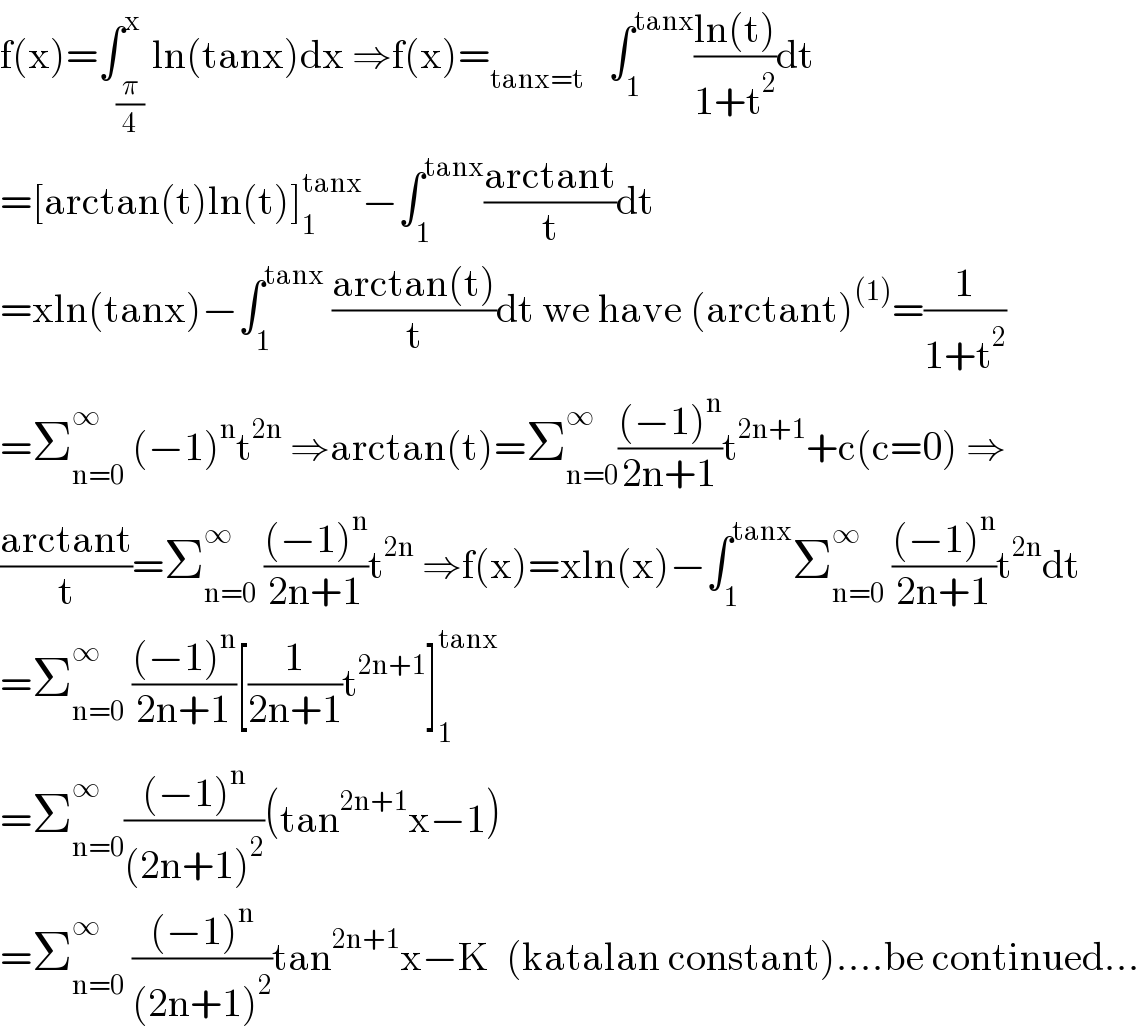 f(x)=∫_(π/4) ^x ln(tanx)dx ⇒f(x)=_(tanx=t)    ∫_1 ^(tanx) ((ln(t))/(1+t^2 ))dt  =[arctan(t)ln(t)]_1 ^(tanx) −∫_1 ^(tanx) ((arctant)/t)dt  =xln(tanx)−∫_1 ^(tanx)  ((arctan(t))/t)dt we have (arctant)^((1)) =(1/(1+t^2 ))  =Σ_(n=0) ^∞  (−1)^n t^(2n)  ⇒arctan(t)=Σ_(n=0) ^∞ (((−1)^n )/(2n+1))t^(2n+1) +c(c=0) ⇒  ((arctant)/t)=Σ_(n=0) ^∞  (((−1)^n )/(2n+1))t^(2n)  ⇒f(x)=xln(x)−∫_1 ^(tanx) Σ_(n=0) ^∞  (((−1)^n )/(2n+1))t^(2n) dt  =Σ_(n=0) ^∞  (((−1)^n )/(2n+1))[(1/(2n+1))t^(2n+1) ]_1 ^(tanx)   =Σ_(n=0) ^∞ (((−1)^n )/((2n+1)^2 ))(tan^(2n+1) x−1)  =Σ_(n=0) ^∞  (((−1)^n )/((2n+1)^2 ))tan^(2n+1) x−K  (katalan constant)....be continued...  