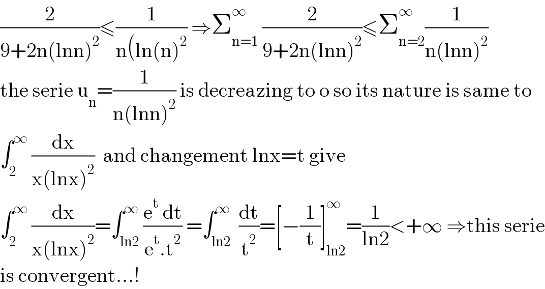 (2/(9+2n(lnn)^2 ))≤(1/(n(ln(n)^2 )) ⇒Σ_(n=1) ^∞  (2/(9+2n(lnn)^2 ))≤Σ_(n=2) ^∞ (1/(n(lnn)^2 ))  the serie u_n =(1/(n(lnn)^2 )) is decreazing to o so its nature is same to  ∫_2 ^∞  (dx/(x(lnx)^2 ))  and changement lnx=t give  ∫_2 ^∞  (dx/(x(lnx)^2 ))=∫_(ln2) ^∞ ((e^t  dt)/(e^t .t^2 )) =∫_(ln2) ^∞  (dt/t^2 )=[−(1/t)]_(ln2) ^∞ =(1/(ln2))<+∞ ⇒this serie  is convergent...!  
