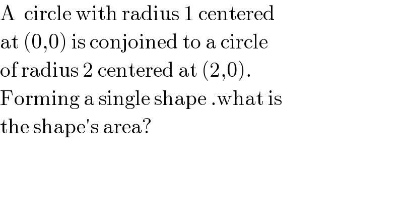 A  circle with radius 1 centered  at (0,0) is conjoined to a circle  of radius 2 centered at (2,0).   Forming a single shape .what is  the shape′s area?  