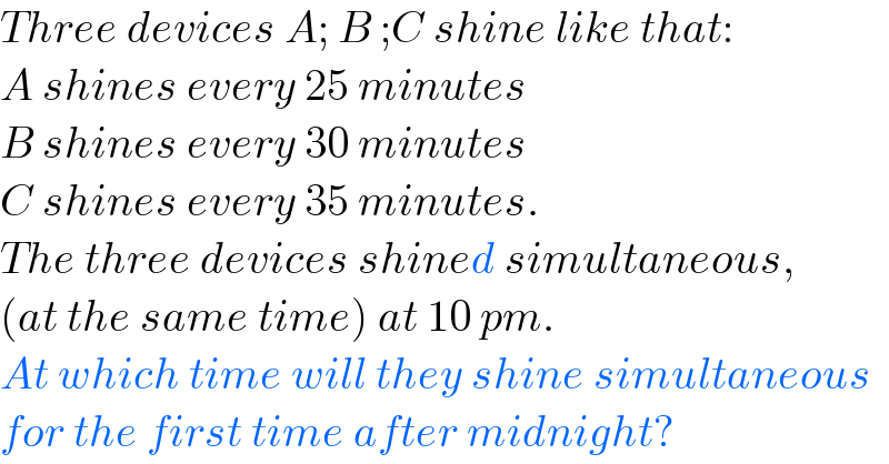 Three devices A; B ;C shine like that:  A shines every 25 minutes  B shines every 30 minutes  C shines every 35 minutes.  The three devices shined simultaneous,  (at the same time) at 10 pm.  At which time will they shine simultaneous   for the first time after midnight?  