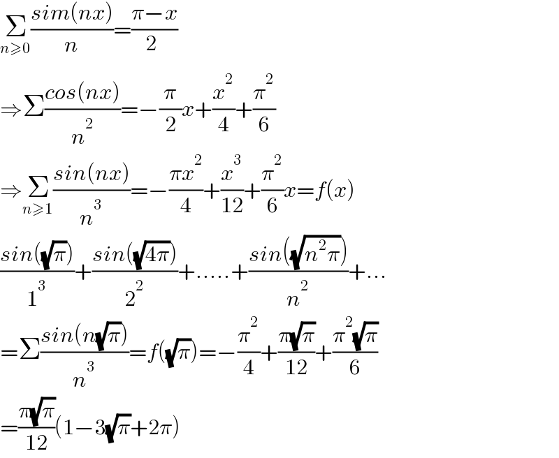 Σ_(n≥0) ((sim(nx))/n)=((π−x)/2_ )  ⇒Σ((cos(nx))/n^2 )=−(π/2)x+(x^2 /4)+(π^2 /6)  ⇒Σ_(n≥1) ((sin(nx))/n^3 )=−((πx^2 )/4)+(x^3 /(12))+(π^2 /6)x=f(x)  ((sin((√π)))/1^3 )+((sin((√(4π))))/2^2 )+.....+((sin((√(n^2 π))))/n^2 )+...  =Σ((sin(n(√π)))/n^3 )=f((√π))=−(π^2 /4)+((π(√π))/(12))+((π^2 (√π))/6)  =((π(√π))/(12))(1−3(√π)+2π)  