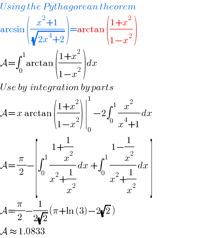 Using the Pythagorean theorem   arcsin (((x^2 +1)/( (√(2x^4 +2)))) )=arctan (((1+x^2 )/(1−x^2 )) )  A=∫_0 ^( 1) arctan (((1+x^2 )/(1−x^2 )) )dx   Use by  integration by parts  A= x arctan (((1+x^2 )/(1−x^2 ))) ∣_0 ^1  −2∫_0 ^( 1)  (x^2 /(x^4 +1)) dx  A= (π/2)−[∫_0 ^( 1)  ((1+(1/x^2 ))/(x^2 +(1/x^2 ))) dx +∫_0 ^( 1)  ((1−(1/x^2 ))/(x^2 +(1/x^2 ))) dx ]  A=(π/2)−(1/(2(√2))) (π+ln (3)−2(√2) )  A ≈ 1.0833   