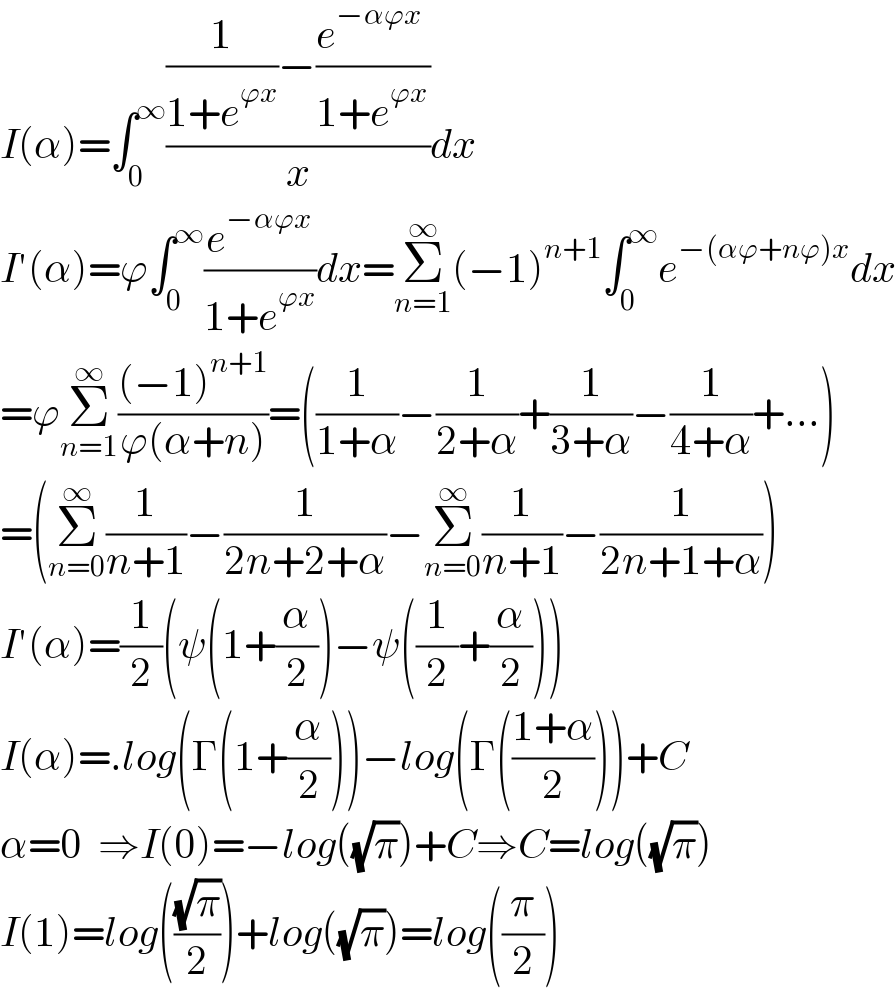 I(α)=∫_0 ^∞ (((1/(1+e^(ϕx) ))−((e^(−αϕx)  )/(1+e^(ϕx) )))/x)dx  I′(α)=ϕ∫_0 ^∞ (e^(−αϕx) /(1+e^(ϕx) ))dx=Σ_(n=1) ^∞ (−1)^(n+1) ∫_0 ^∞ e^(−(αϕ+nϕ)x) dx  =ϕΣ_(n=1) ^∞ (((−1)^(n+1) )/(ϕ(α+n)))=((1/(1+α))−(1/(2+α))+(1/(3+α))−(1/(4+α))+...)  =(Σ_(n=0) ^∞ (1/(n+1))−(1/(2n+2+α))−Σ_(n=0) ^∞ (1/(n+1))−(1/(2n+1+α)))  I′(α)=(1/2)(ψ(1+(α/2))−ψ((1/2)+(α/2)))  I(α)=.log(Γ(1+(α/2)))−log(Γ(((1+α)/2)))+C  α=0  ⇒I(0)=−log((√π))+C⇒C=log((√π))  I(1)=log(((√π)/2))+log((√π))=log((π/2))  