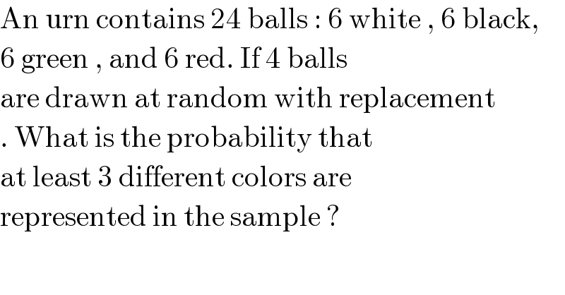 An urn contains 24 balls : 6 white , 6 black,   6 green , and 6 red. If 4 balls   are drawn at random with replacement  . What is the probability that  at least 3 different colors are   represented in the sample ?  