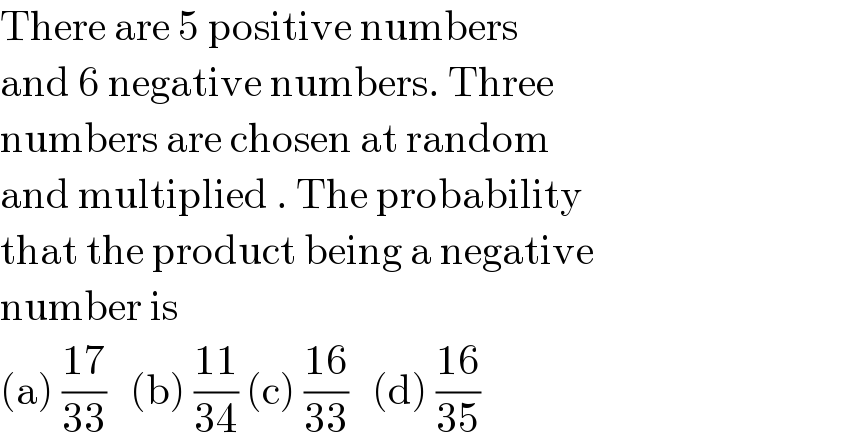 There are 5 positive numbers   and 6 negative numbers. Three   numbers are chosen at random  and multiplied . The probability  that the product being a negative  number is   (a) ((17)/(33))   (b) ((11)/(34)) (c) ((16)/(33))   (d) ((16)/(35))  