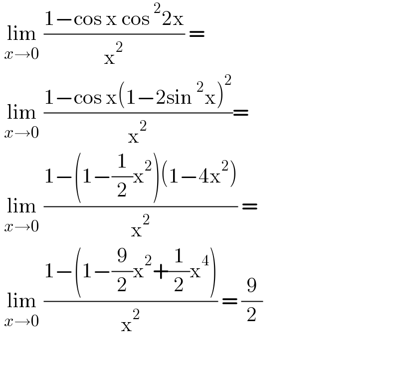  lim_(x→0)  ((1−cos x cos^2 2x)/x^2 ) =    lim_(x→0)  ((1−cos x(1−2sin^2 x)^2 )/x^2 )=   lim_(x→0)  ((1−(1−(1/2)x^2 )(1−4x^2 ))/x^2 ) =   lim_(x→0)  ((1−(1−(9/2)x^2 +(1/2)x^4 ))/x^2 ) = (9/2)    