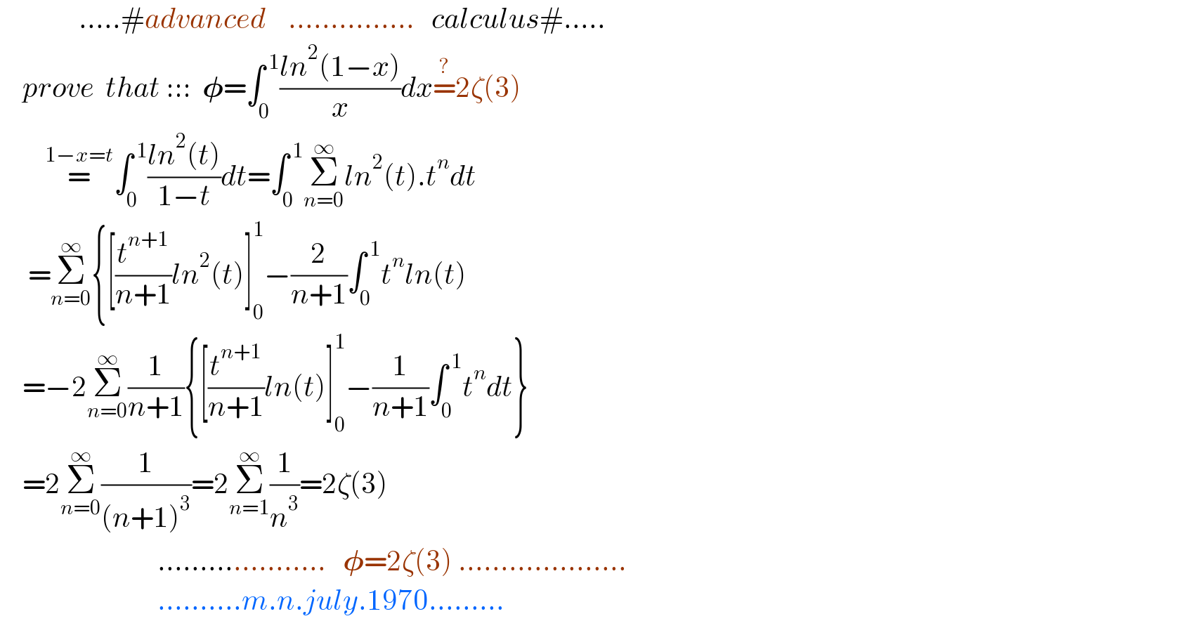               .....#advanced    ...............   calculus#.....      prove  that :::  𝛗=∫_0 ^( 1) ((ln^2 (1−x))/x)dx=^? 2ζ(3)          =^(1−x=t) ∫_0 ^( 1) ((ln^2 (t))/(1−t))dt=∫_0 ^( 1) Σ_(n=0) ^∞ ln^2 (t).t^n dt       =Σ_(n=0) ^∞ {[(t^(n+1) /(n+1))ln^2 (t)]_0 ^1 −(2/(n+1))∫_0 ^( 1) t^n ln(t)      =−2Σ_(n=0) ^∞ (1/(n+1)){[(t^(n+1) /(n+1))ln(t)]_0 ^1 −(1/(n+1))∫_0 ^( 1) t^n dt}      =2Σ_(n=0) ^∞ (1/((n+1)^3 ))=2Σ_(n=1) ^∞ (1/n^3 )=2ζ(3)                              ....................   𝛗=2ζ(3) ....................                              ..........m.n.july.1970.........  