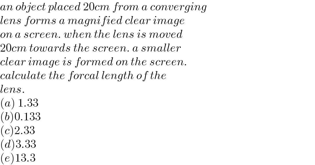 an object placed 20cm from a converging  lens forms a magnified clear image  on a screen. when the lens is moved  20cm towards the screen. a smaller  clear image is formed on the screen.   calculate the forcal length of the  lens.  (a) 1.33  (b)0.133  (c)2.33  (d)3.33  (e)13.3  