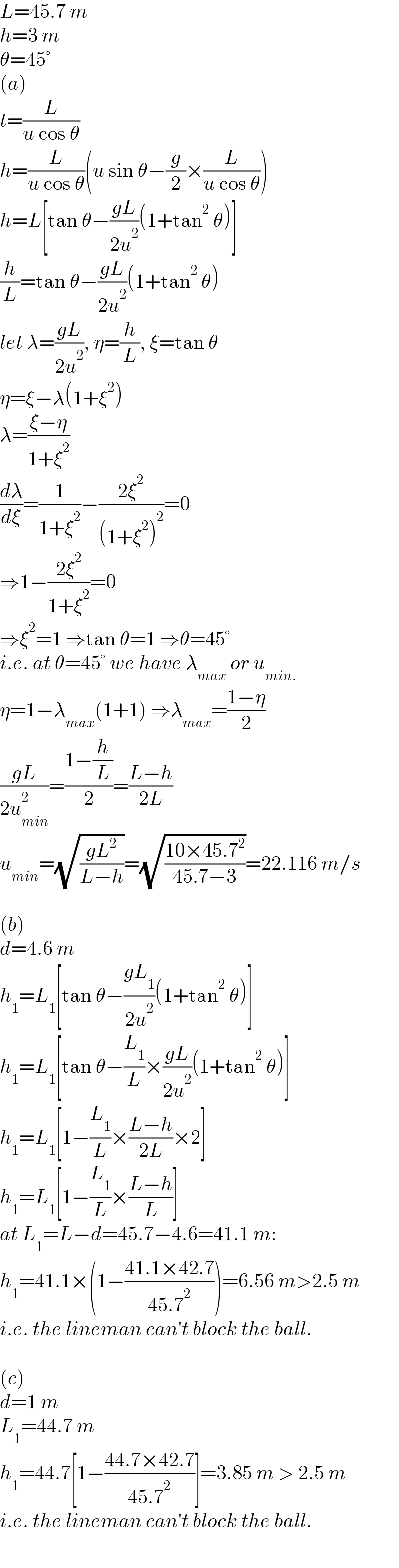 L=45.7 m  h=3 m  θ=45°  (a)  t=(L/(u cos θ))  h=(L/(u cos θ))(u sin θ−(g/2)×(L/(u cos θ)))  h=L[tan θ−((gL)/(2u^2 ))(1+tan^2  θ)]  (h/L)=tan θ−((gL)/(2u^2 ))(1+tan^2  θ)  let λ=((gL)/(2u^2 )), η=(h/L), ξ=tan θ  η=ξ−λ(1+ξ^2 )  λ=((ξ−η)/(1+ξ^2 ))  (dλ/dξ)=(1/(1+ξ^2 ))−((2ξ^2 )/((1+ξ^2 )^2 ))=0  ⇒1−((2ξ^2 )/(1+ξ^2 ))=0  ⇒ξ^2 =1 ⇒tan θ=1 ⇒θ=45°  i.e. at θ=45° we have λ_(max)  or u_(min.)   η=1−λ_(max) (1+1) ⇒λ_(max) =((1−η)/2)  ((gL)/(2u_(min) ^2 ))=((1−(h/L))/2)=((L−h)/(2L))  u_(min) =(√((gL^2 )/(L−h)))=(√((10×45.7^2 )/(45.7−3)))=22.116 m/s    (b)  d=4.6 m  h_1 =L_1 [tan θ−((gL_1 )/(2u^2 ))(1+tan^2  θ)]  h_1 =L_1 [tan θ−(L_1 /L)×((gL)/(2u^2 ))(1+tan^2  θ)]  h_1 =L_1 [1−(L_1 /L)×((L−h)/(2L))×2]  h_1 =L_1 [1−(L_1 /L)×((L−h)/L)]  at L_1 =L−d=45.7−4.6=41.1 m:  h_1 =41.1×(1−((41.1×42.7)/(45.7^2 )))=6.56 m>2.5 m  i.e. the lineman can′t block the ball.    (c)  d=1 m  L_1 =44.7 m  h_1 =44.7[1−((44.7×42.7)/(45.7^2 ))]=3.85 m > 2.5 m  i.e. the lineman can′t block the ball.  