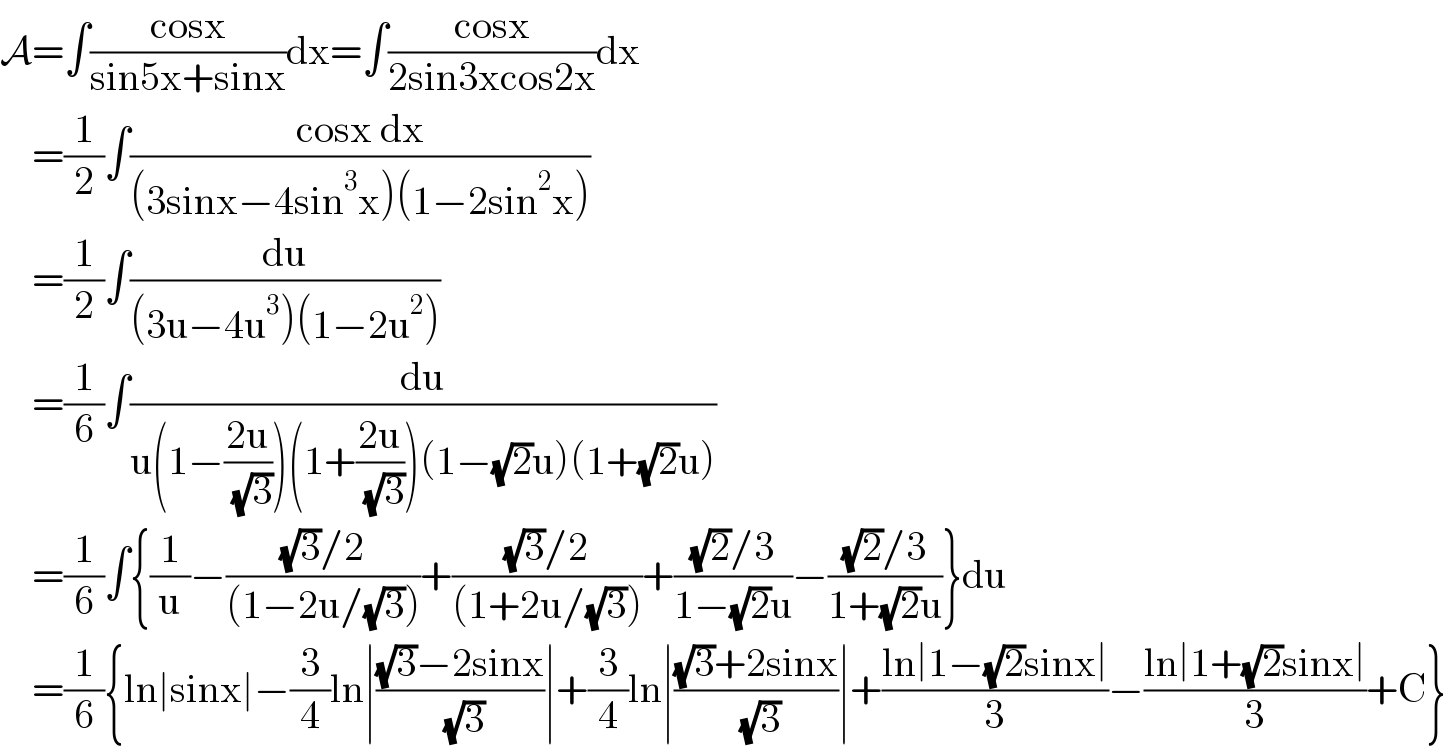 A=∫((cosx)/(sin5x+sinx))dx=∫((cosx)/(2sin3xcos2x))dx      =(1/2)∫((cosx dx)/((3sinx−4sin^3 x)(1−2sin^2 x)))      =(1/2)∫(du/((3u−4u^3 )(1−2u^2 )))      =(1/6)∫(du/(u(1−((2u)/( (√3))))(1+((2u)/( (√3))))(1−(√2)u)(1+(√2)u)))      =(1/6)∫{(1/u)−(((√3)/2)/((1−2u/(√3))))+(((√3)/2)/((1+2u/(√3))))+(((√2)/3)/(1−(√2)u))−(((√2)/3)/(1+(√2)u))}du      =(1/6){ln∣sinx∣−(3/4)ln∣(((√3)−2sinx)/( (√3)))∣+(3/4)ln∣(((√3)+2sinx)/( (√3)))∣+((ln∣1−(√2)sinx∣)/3)−((ln∣1+(√2)sinx∣)/3)+C}  