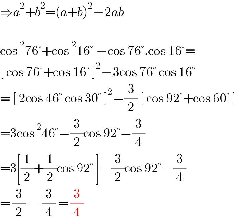 ⇒a^2 +b^2 =(a+b)^2 −2ab    cos^2 76°+cos^2 16° −cos 76°.cos 16°=  [ cos 76°+cos 16° ]^2 −3cos 76° cos 16°   = [ 2cos 46° cos 30° ]^2 −(3/2) [ cos 92°+cos 60° ]  =3cos^2 46°−(3/2)cos 92°−(3/4)  =3[(1/2)+(1/2)cos 92° ]−(3/2)cos 92°−(3/4)  = (3/2) − (3/4) = (3/4)  