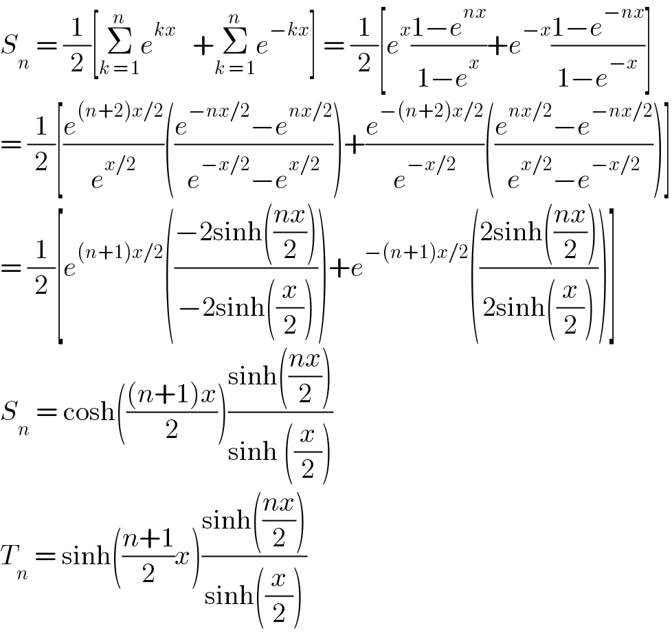 S_n  = (1/2)[Σ_(k = 1) ^n e^(kx)    +Σ_(k = 1) ^n e^(−kx) ] = (1/2)[e^x ((1−e^(nx) )/(1−e^x ))+e^(−x) ((1−e^(−nx) )/(1−e^(−x) ))]  = (1/2)[(e^((n+2)x/2) /e^(x/2) )(((e^(−nx/2) −e^(nx/2) )/(e^(−x/2) −e^(x/2) )))+(e^(−(n+2)x/2) /e^(−x/2) )(((e^(nx/2) −e^(−nx/2) )/(e^(x/2) −e^(−x/2) )))]  = (1/2)[e^((n+1)x/2) (((−2sinh(((nx)/2)))/(−2sinh((x/2)))))+e^(−(n+1)x/2) (((2sinh(((nx)/2)))/(2sinh((x/2)))))]  S_n  = cosh((((n+1)x)/2))((sinh(((nx)/2)))/(sinh ((x/2))))  T_n  = sinh(((n+1)/2)x)((sinh(((nx)/2)))/(sinh((x/2))))  