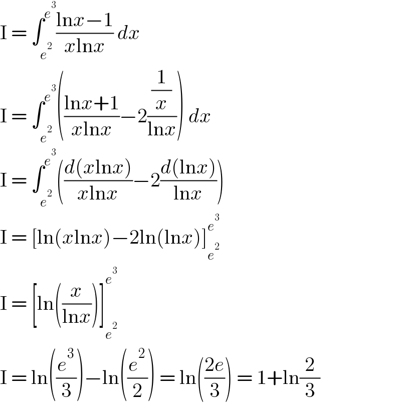 I = ∫_e^2  ^e^3  ((lnx−1)/(xlnx)) dx  I = ∫_e^2  ^e^3  (((lnx+1)/(xlnx))−2((1/x)/(lnx))) dx  I = ∫_e^2  ^e^3  (((d(xlnx))/(xlnx))−2((d(lnx))/(lnx)))  I = [ln(xlnx)−2ln(lnx)]_e^2  ^e^3    I = [ln((x/(lnx)))]_e^2  ^e^3    I = ln((e^3 /3))−ln((e^2 /2)) = ln(((2e)/3)) = 1+ln(2/3)  
