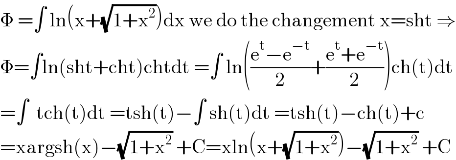Φ =∫ ln(x+(√(1+x^2 )))dx we do the changement x=sht ⇒  Φ=∫ln(sht+cht)chtdt =∫ ln(((e^t −e^(−t) )/2)+((e^t +e^(−t) )/2))ch(t)dt  =∫  tch(t)dt =tsh(t)−∫ sh(t)dt =tsh(t)−ch(t)+c  =xargsh(x)−(√(1+x^2 )) +C=xln(x+(√(1+x^2 )))−(√(1+x^2 )) +C  
