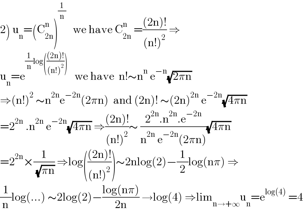2) u_n =(C_(2n) ^n )^(1/n)    we have C_(2n) ^n  =(((2n)!)/((n!)^2 )) ⇒  u_n =e^((1/n)log((((2n)!)/((n!)^2 ))))    we have  n!∼n^n  e^(−n) (√(2πn))  ⇒(n!)^2  ∼n^(2n) e^(−2n) (2πn)  and (2n)! ∼(2n)^(2n)  e^(−2n) (√(4πn))  =2^(2n)  .n^(2n)  e^(−2n) (√(4πn)) ⇒(((2n)!)/((n!)^2 ))∼ ((2^(2n) .n^(2n) .e^(−2n) )/(n^(2n)  e^(−2n) (2πn)))(√(4πn))  =2^(2n) ×(1/( (√(πn)))) ⇒log((((2n)!)/((n!)^2 )))∼2nlog(2)−(1/2)log(nπ) ⇒  (1/n)log(...) ∼2log(2)−((log(nπ))/(2n)) →log(4) ⇒lim_(n→+∞) u_n =e^(log(4))  =4  