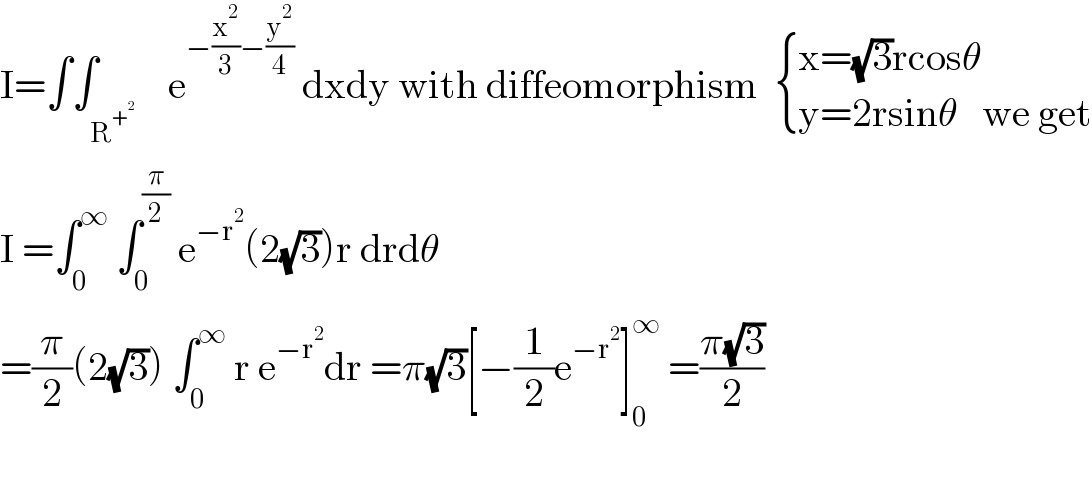 I=∫∫_R^+^2      e^(−(x^2 /3)−(y^2 /4))  dxdy with diffeomorphism   { ((x=(√3)rcosθ)),((y=2rsinθ   we get)) :}  I =∫_0 ^∞  ∫_0 ^(π/2)  e^(−r^2 ) (2(√3))r drdθ  =(π/2)(2(√3)) ∫_0 ^∞  r e^(−r^2 ) dr =π(√3)[−(1/2)e^(−r^2 ) ]_0 ^∞  =((π(√3))/2)    