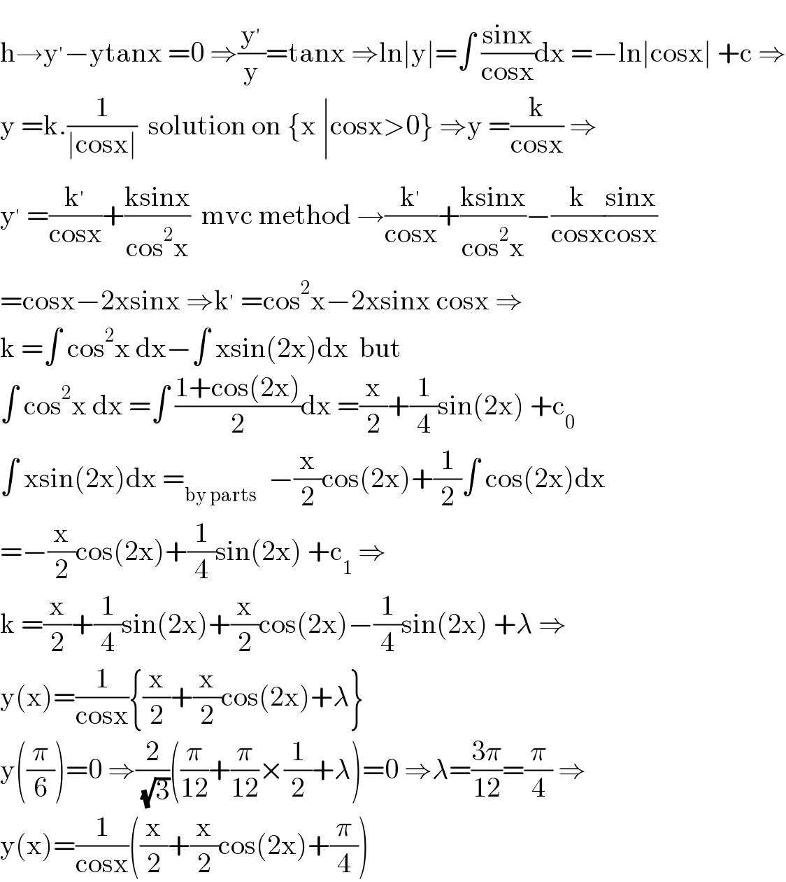 h→y^′ −ytanx =0 ⇒(y^′ /y)=tanx ⇒ln∣y∣=∫ ((sinx)/(cosx))dx =−ln∣cosx∣ +c ⇒  y =k.(1/(∣cosx∣))  solution on {x ∣cosx>0} ⇒y =(k/(cosx)) ⇒  y^′  =(k^′ /(cosx))+((ksinx)/(cos^2 x))  mvc method →(k^′ /(cosx))+((ksinx)/(cos^2 x))−(k/(cosx))((sinx)/(cosx))  =cosx−2xsinx ⇒k^′  =cos^2 x−2xsinx cosx ⇒  k =∫ cos^2 x dx−∫ xsin(2x)dx  but  ∫ cos^2 x dx =∫ ((1+cos(2x))/2)dx =(x/2)+(1/4)sin(2x) +c_0   ∫ xsin(2x)dx =_(by parts)   −(x/2)cos(2x)+(1/2)∫ cos(2x)dx  =−(x/2)cos(2x)+(1/4)sin(2x) +c_1  ⇒  k =(x/2)+(1/4)sin(2x)+(x/2)cos(2x)−(1/4)sin(2x) +λ ⇒  y(x)=(1/(cosx)){(x/2)+(x/2)cos(2x)+λ}  y((π/6))=0 ⇒(2/( (√3)))((π/(12))+(π/(12))×(1/2)+λ)=0 ⇒λ=((3π)/(12))=(π/4) ⇒  y(x)=(1/(cosx))((x/2)+(x/2)cos(2x)+(π/4))  
