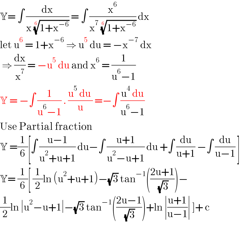 Y= ∫ (dx/(x ((1+x^(−6) ))^(1/6) )) = ∫ (x^6 /(x^7  ((1+x^(−6) ))^(1/6) )) dx   let u^6  = 1+x^(−6)  ⇒ u^5  du = −x^(−7)  dx   ⇒ (dx/x^7 ) = −u^5  du and x^6  = (1/(u^6 −1))  Y = −∫ (1/(u^6 −1)) . ((u^5  du )/u) =−∫ ((u^4  du)/(u^6 −1))  Use Partial fraction  Y =(1/6)[∫ ((u−1)/(u^2 +u+1)) du−∫ ((u+1)/(u^2 −u+1)) du +∫ (du/(u+1)) −∫ (du/(u−1)) ]  Y= (1/6)[ (1/2)ln (u^2 +u+1)−(√3) tan^(−1) (((2u+1)/( (√3))))−  (1/2)ln ∣u^2 −u+1∣−(√3) tan^(−1) (((2u−1)/( (√3))))+ln ∣((u+1)/(u−1))∣ ]+ c    