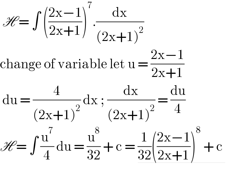  H = ∫ (((2x−1)/(2x+1)))^7 .(dx/((2x+1)^2 ))  change of variable let u = ((2x−1)/(2x+1))   du = (4/((2x+1)^2 )) dx ; (dx/((2x+1)^2 )) = (du/4)  H = ∫ (u^7 /4) du = (u^8 /(32)) + c = (1/(32))(((2x−1)/(2x+1)))^8  + c     