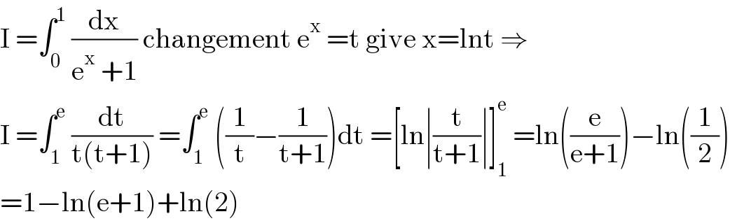 I =∫_0 ^1  (dx/(e^x  +1)) changement e^x  =t give x=lnt ⇒  I =∫_1 ^e  (dt/(t(t+1))) =∫_1 ^e  ((1/t)−(1/(t+1)))dt =[ln∣(t/(t+1))∣]_1 ^e  =ln((e/(e+1)))−ln((1/2))  =1−ln(e+1)+ln(2)  