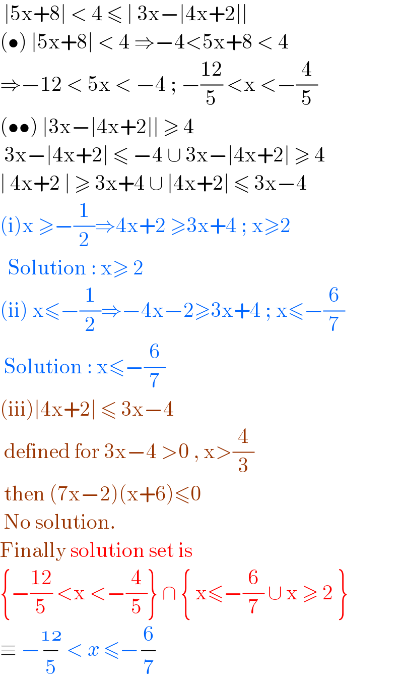  ∣5x+8∣ < 4 ≤ ∣ 3x−∣4x+2∣∣  (•) ∣5x+8∣ < 4 ⇒−4<5x+8 < 4  ⇒−12 < 5x < −4 ; −((12)/5) <x <−(4/5)  (••) ∣3x−∣4x+2∣∣ ≥ 4    3x−∣4x+2∣ ≤ −4 ∪ 3x−∣4x+2∣ ≥ 4  ∣ 4x+2 ∣ ≥ 3x+4 ∪ ∣4x+2∣ ≤ 3x−4  (i)x ≥−(1/2)⇒4x+2 ≥3x+4 ; x≥2    Solution : x≥ 2  (ii) x≤−(1/2)⇒−4x−2≥3x+4 ; x≤−(6/7)   Solution : x≤−(6/7)  (iii)∣4x+2∣ ≤ 3x−4   defined for 3x−4 >0 , x>(4/3)   then (7x−2)(x+6)≤0   No solution.  Finally solution set is   {−((12)/5) <x <−(4/5)} ∩ { x≤−(6/7) ∪ x ≥ 2 }  ≡ −−_  ^(  )  < x ≤−−_  ^    