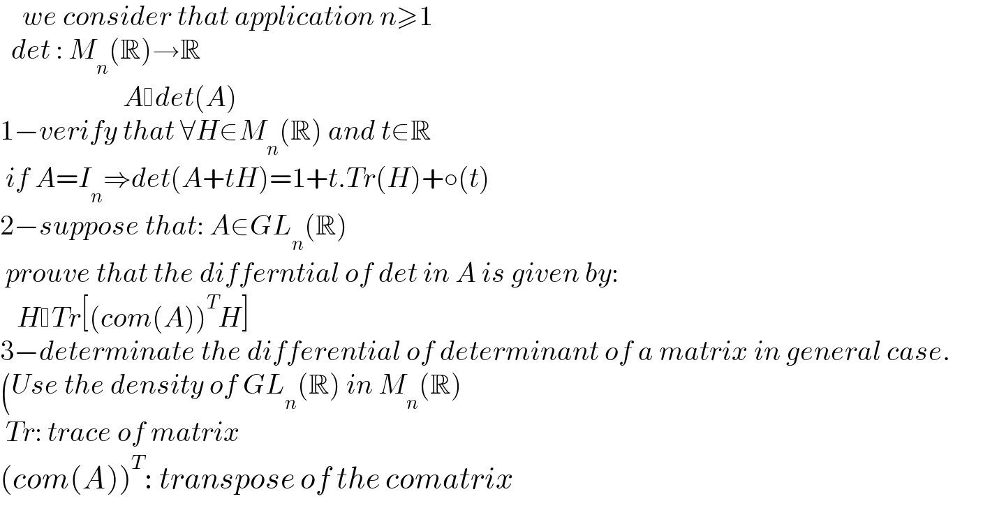     we consider that application n≥1    det : M_n (R)→R                        A det(A)  1−verify that ∀H∈M_n (R) and t∈R   if A=I_n ⇒det(A+tH)=1+t.Tr(H)+○(t)  2−suppose that: A∈GL_n (R)   prouve that the differntial of det in A is given by:     H Tr[(com(A))^T H]  3−determinate the differential of determinant of a matrix in general case.  (Use the density of GL_n (R) in M_n (R)   Tr: trace of matrix  (com(A))^T : transpose of the comatrix  